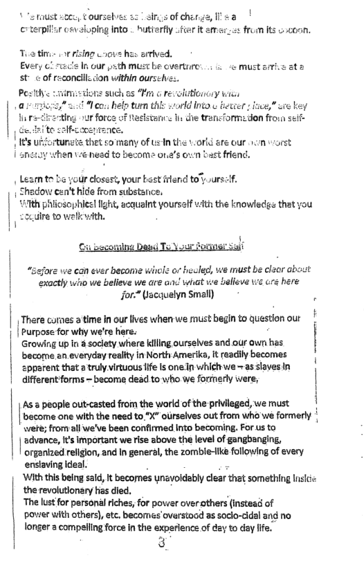 foust sz, ¢oursebves 53 | sings of cherg cterplliar cevaloping Into . hutierfly fter Toatime or rising Laovs has artived, Every ¢! ric’s In our sth miust be overtrre: ;5 must a7 st of reconcilz cion within ourse Postlye - v Leata iohis such as “Fm o revolutionony wii £ % co. help tun this world into w betwer fnce,” e key + de transTormedon froin self- Inthe vorld sre our hom vorst <t friend. 1, your best filend tours: Shedow cen’t hide from substance, {ith phiiosophies light, acquaint yourself vith the knowledgs thet you e to welk with, “sejore we can ever become wicle o heuled, we must be clzor abaut exactly who we believe we are and! what we belleve \we ars here i Jfor* Wacquelyn Small) | There cornes a time in our lives when we must begin to question our | | Purpose for why we’re here. | Growing up n & socity where ling ourselves and our awr has | become an everyday realtty in North Amerika, It readily becomes zpprent that a truly virtuous ife Is one In whigh we - as slaves In different forms - become dead to who we formerly were, As & people out-casted from the world of the privileged, we must become one with the need to “X" ourselves out from who we formerly were; fromall we’ve been confirmed into becoming. For us to | slance e mportant weise sbove th eve of gangbonging organlzed religion, and In general, the zombie-lke following of every enslaving Ideal. . ‘With this being sald, it becornes ynavoidably clear thet something insicc the revolutlonary has died. . ‘The lust for personal riches, for power over others (instead of pover with others), etc, becomes overstood as soclo-cidal and no longer a compeling force in the experience of day to day life.